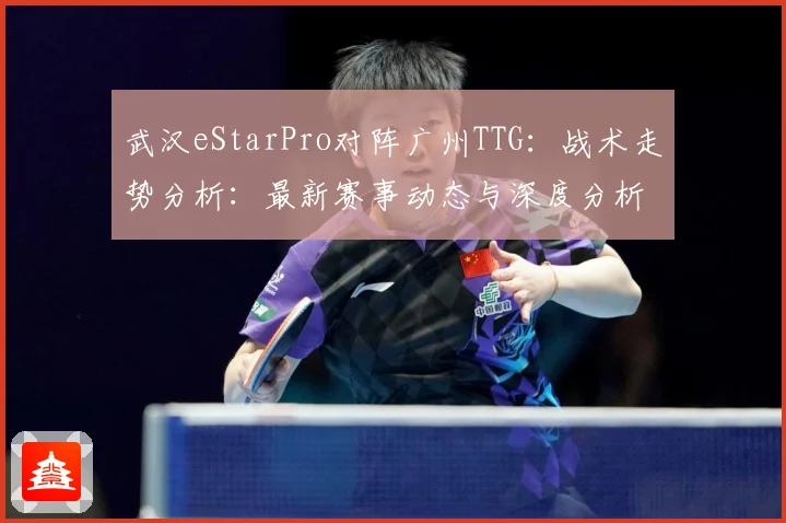 武汉eStarPro对阵广州TTG：战术走势分析：最新赛事动态与深度分析