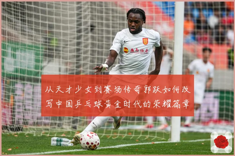 从天才少女到赛场传奇郭跃如何改写中国乒乓球黄金时代的荣耀篇章解析：最新赛事动态与深度分析