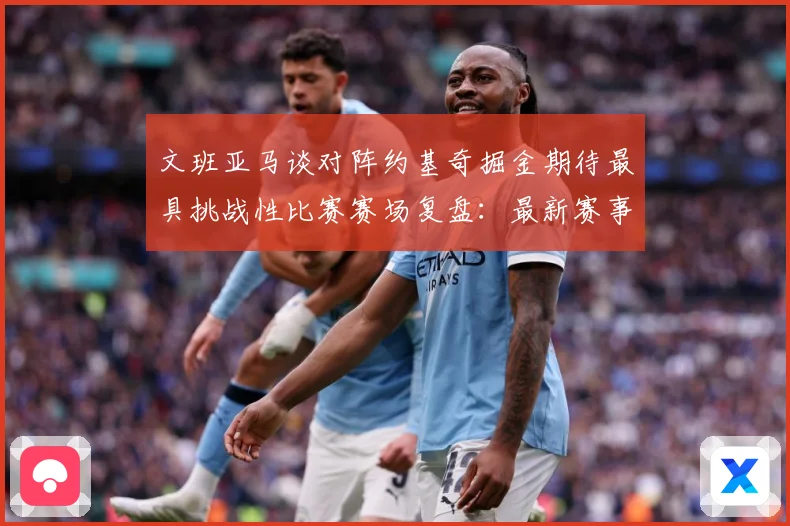 文班亚马谈对阵约基奇掘金期待最具挑战性比赛赛场复盘：最新赛事动态与深度分析