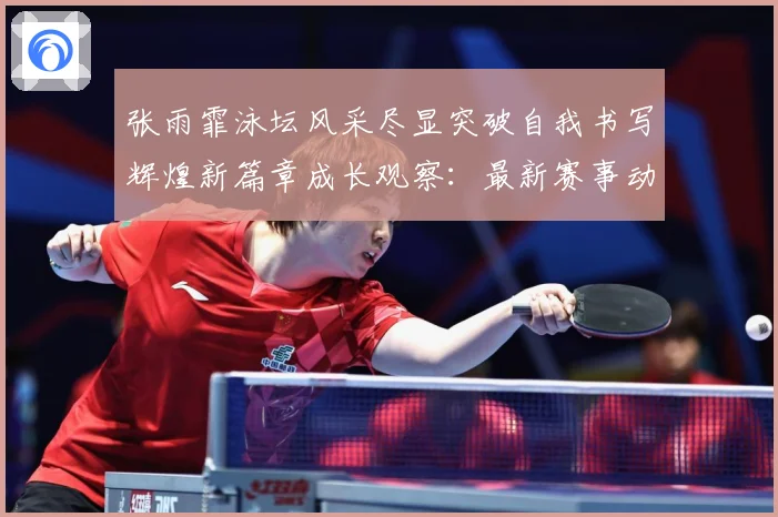 张雨霏泳坛风采尽显突破自我书写辉煌新篇章成长观察：最新赛事动态与深度分析