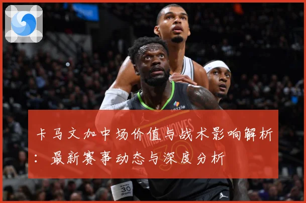 卡马文加中场价值与战术影响解析：最新赛事动态与深度分析