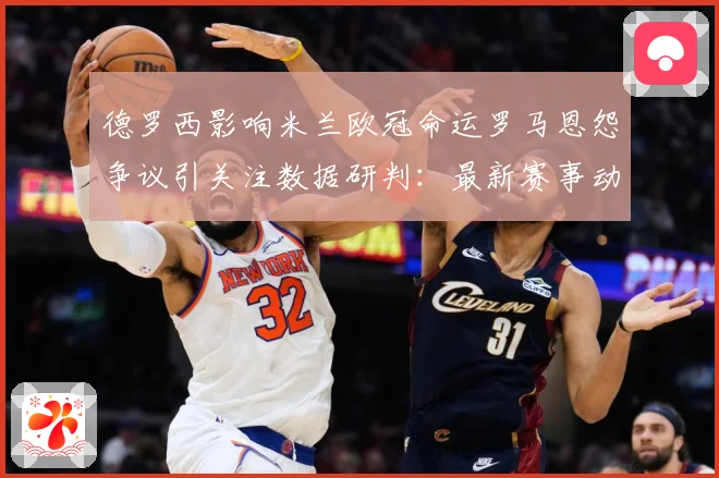 德罗西影响米兰欧冠命运罗马恩怨争议引关注数据研判：最新赛事动态与深度分析