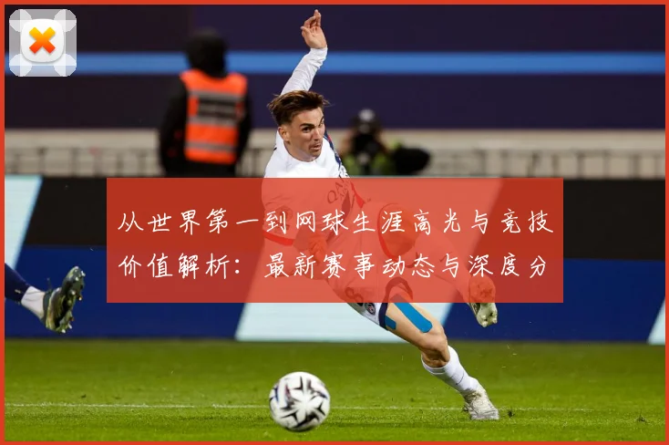 从世界第一到网球生涯高光与竞技价值解析：最新赛事动态与深度分析