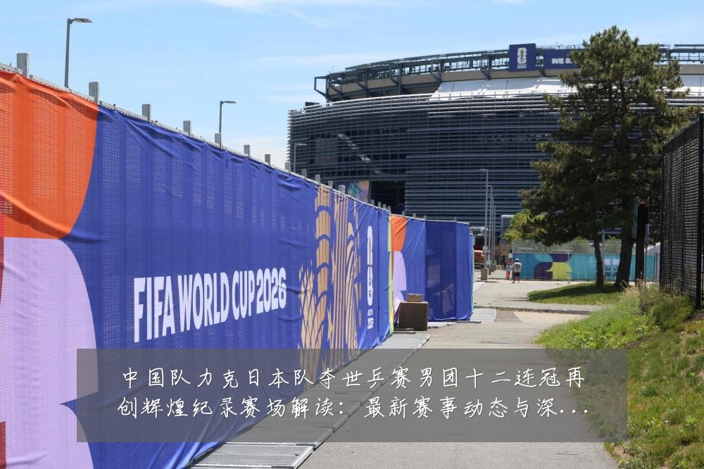 中国队力克日本队夺世乒赛男团十二连冠再创辉煌纪录赛场解读:最新赛事动态与深度分析