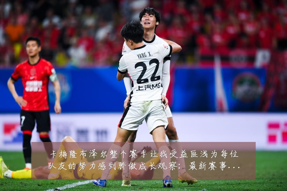 卡梅隆布泽尔整个赛季让我受益匪浅为每位队友的努力感到骄傲成长观察:最新赛事动态与深度分析