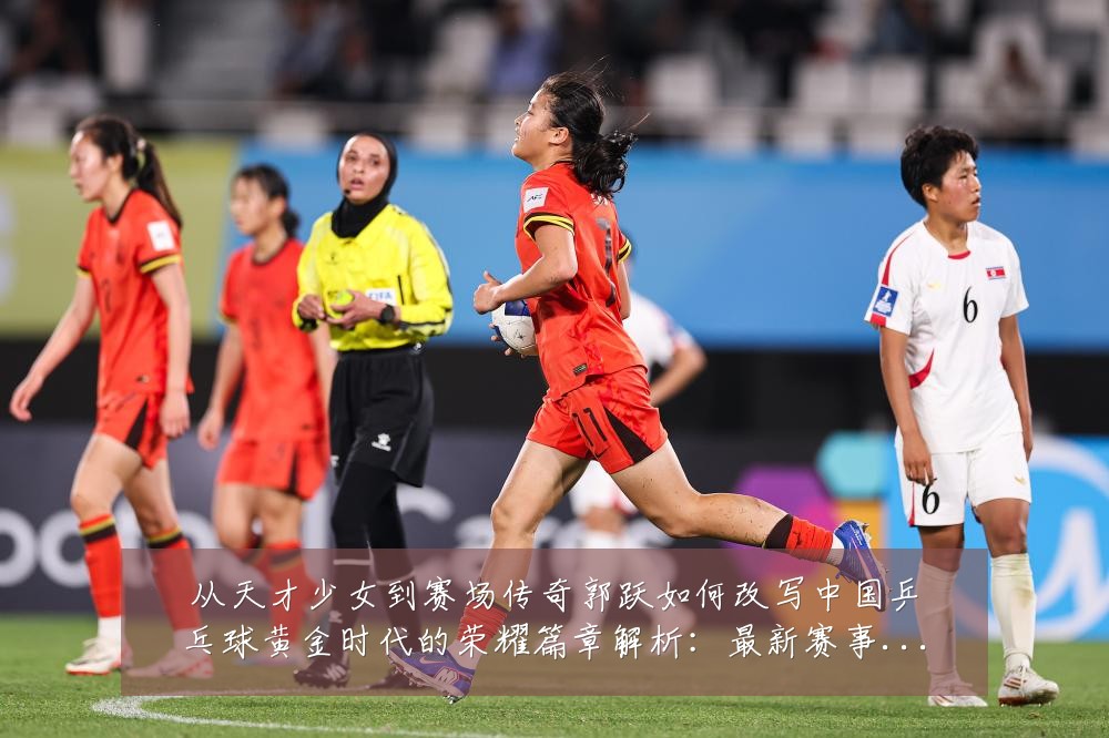 从天才少女到赛场传奇郭跃如何改写中国乒乓球黄金时代的荣耀篇章解析:最新赛事动态与深度分析