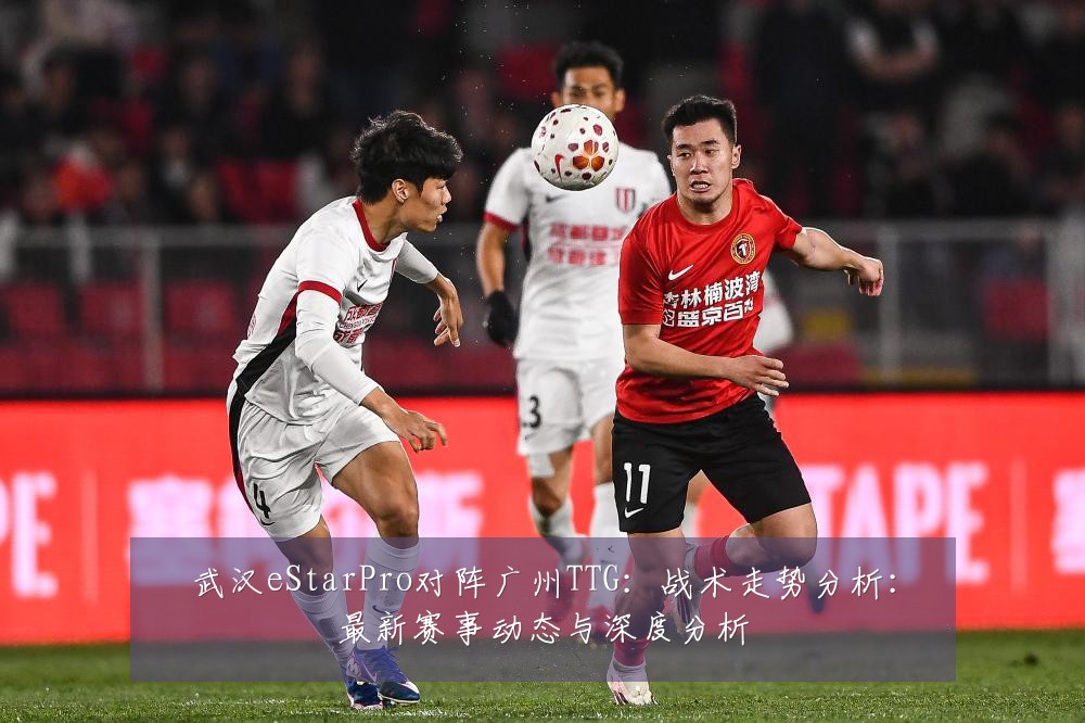 武汉eStarPro对阵广州TTG:战术走势分析:最新赛事动态与深度分析