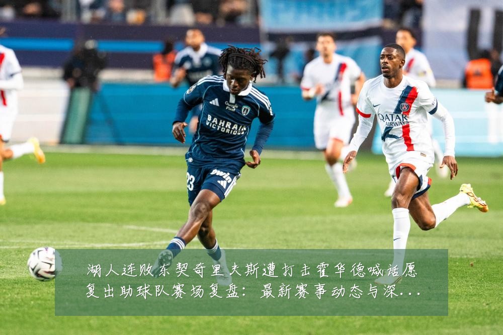 湖人连败东契奇里夫斯遭打击霍华德喊话愿复出助球队赛场复盘:最新赛事动态与深度分析
